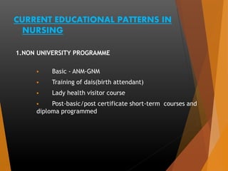 CURRENT EDUCATIONAL PATTERNS IN
NURSING
1.NON UNIVERSITY PROGRAMME
 Basic - ANM-GNM
 Training of dais(birth attendant)
 Lady health visitor course
 Post-basic/post certificate short-term courses and
diploma programmed
 
