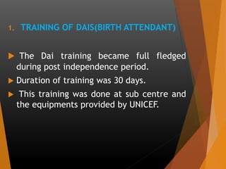 1. TRAINING OF DAIS(BIRTH ATTENDANT)
 The Dai training became full fledged
during post independence period.
 Duration of training was 30 days.
 This training was done at sub centre and
the equipments provided by UNICEF.
 