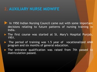 2. AUXILIARY NURSE MIDWIFE
 In 1950 Indian Nursing Council came out with some important
decisions relating to future patterns of nursing training in
India.
 The first course was started at St. Mary’s Hospital Punjab,
1951.
 The period of training was 1.5 year of vocationalized ANM
program and six months of general education.
 The entrance qualification was raised from 7th passed to
matriculation passed.
 