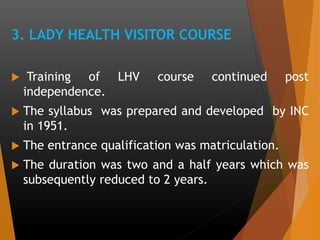 3. LADY HEALTH VISITOR COURSE
 Training of LHV course continued post
independence.
 The syllabus was prepared and developed by INC
in 1951.
 The entrance qualification was matriculation.
 The duration was two and a half years which was
subsequently reduced to 2 years.
 