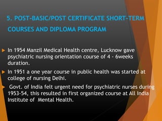 5. POST-BASIC/POST CERTIFICATE SHORT-TERM
COURSES AND DIPLOMA PROGRAM
 In 1954 Manzil Medical Health centre, Lucknow gave
psychiatric nursing orientation course of 4 - 6weeks
duration.
 In 1951 a one year course in public health was started at
college of nursing Delhi.
 Govt. of India felt urgent need for psychiatric nurses during
1953-54, this resulted in first organized course at All India
Institute of Mental Health.
 
