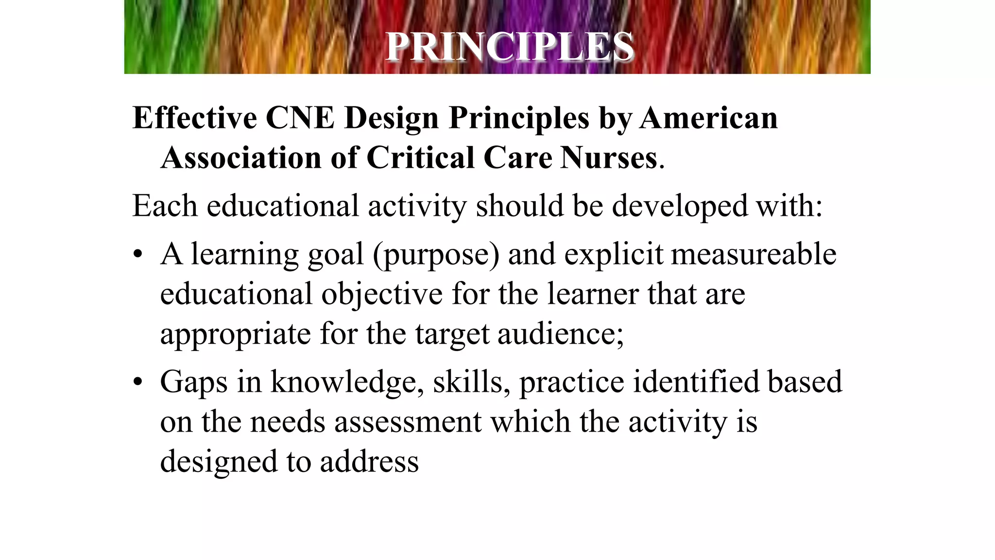 PRINCIPLES
Effective CNE Design Principles by American
Association of Critical Care Nurses.
Each educational activity should be developed with:
• A learning goal (purpose) and explicit measureable
educational objective for the learner that are
appropriate for the target audience;
• Gaps in knowledge, skills, practice identified based
on the needs assessment which the activity is
designed to address
 