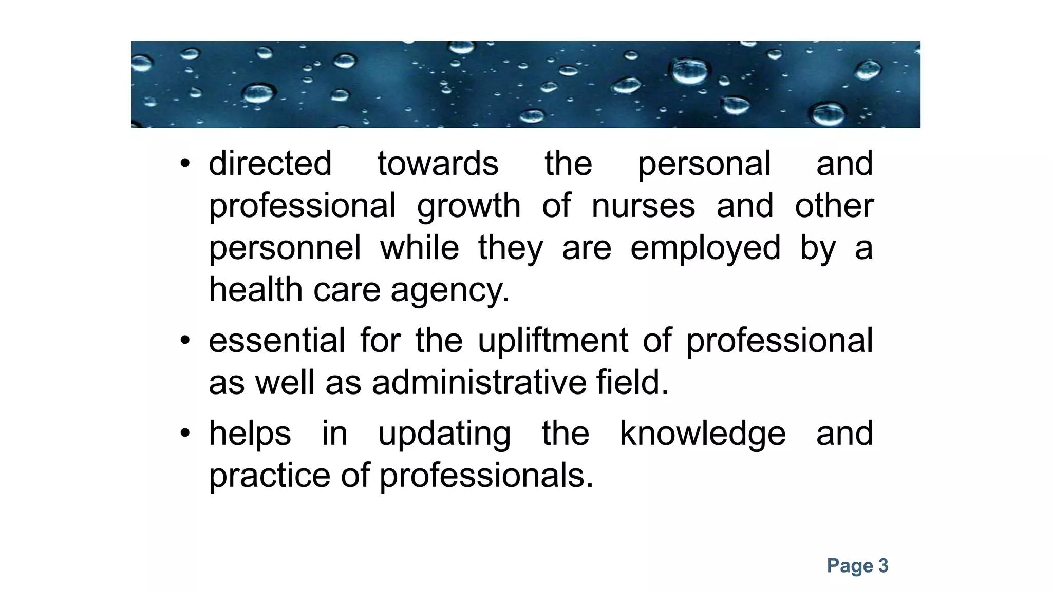 Page 3
• directed towards the personal and
professional growth of nurses and other
personnel while they are employed by a
health care agency.
• essential for the upliftment of professional
as well as administrative field.
• helps in updating the knowledge and
practice of professionals.
 