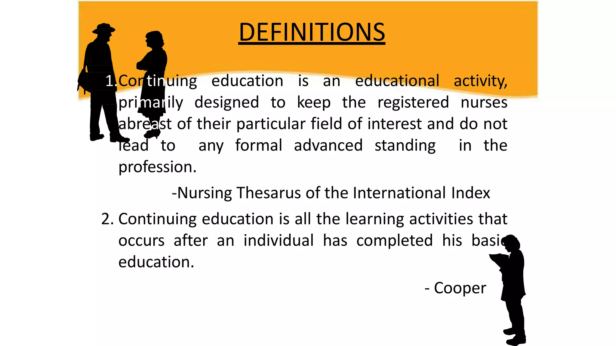 DEFINITIONS
1.Continuing education is an educational activity,
primarily designed to keep the registered nurses
abreast of their particular field of interest and do not
lead to any formal advanced standing in the
profession.
-Nursing Thesarus of the International Index
2. Continuing education is all the learning activities that
occurs after an individual has completed his basic
education.
- Cooper
 