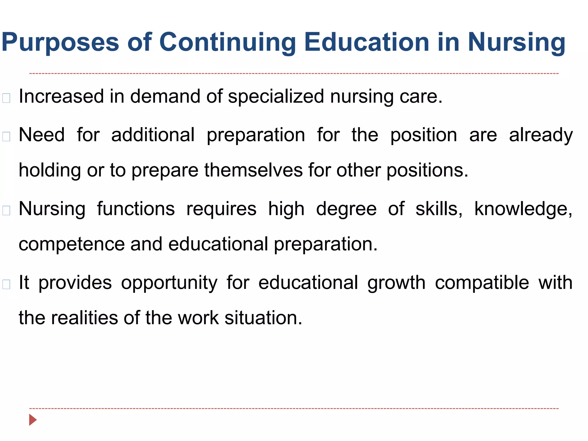 Purposes of Continuing Education in Nursing
Increased in demand of specialized nursing care.
Need for additional preparation for the position are already
holding or to prepare themselves for other positions.
Nursing functions requires high degree of skills, knowledge,
competence and educational preparation.
It provides opportunity for educational growth compatible with
the realities of the work situation.
 