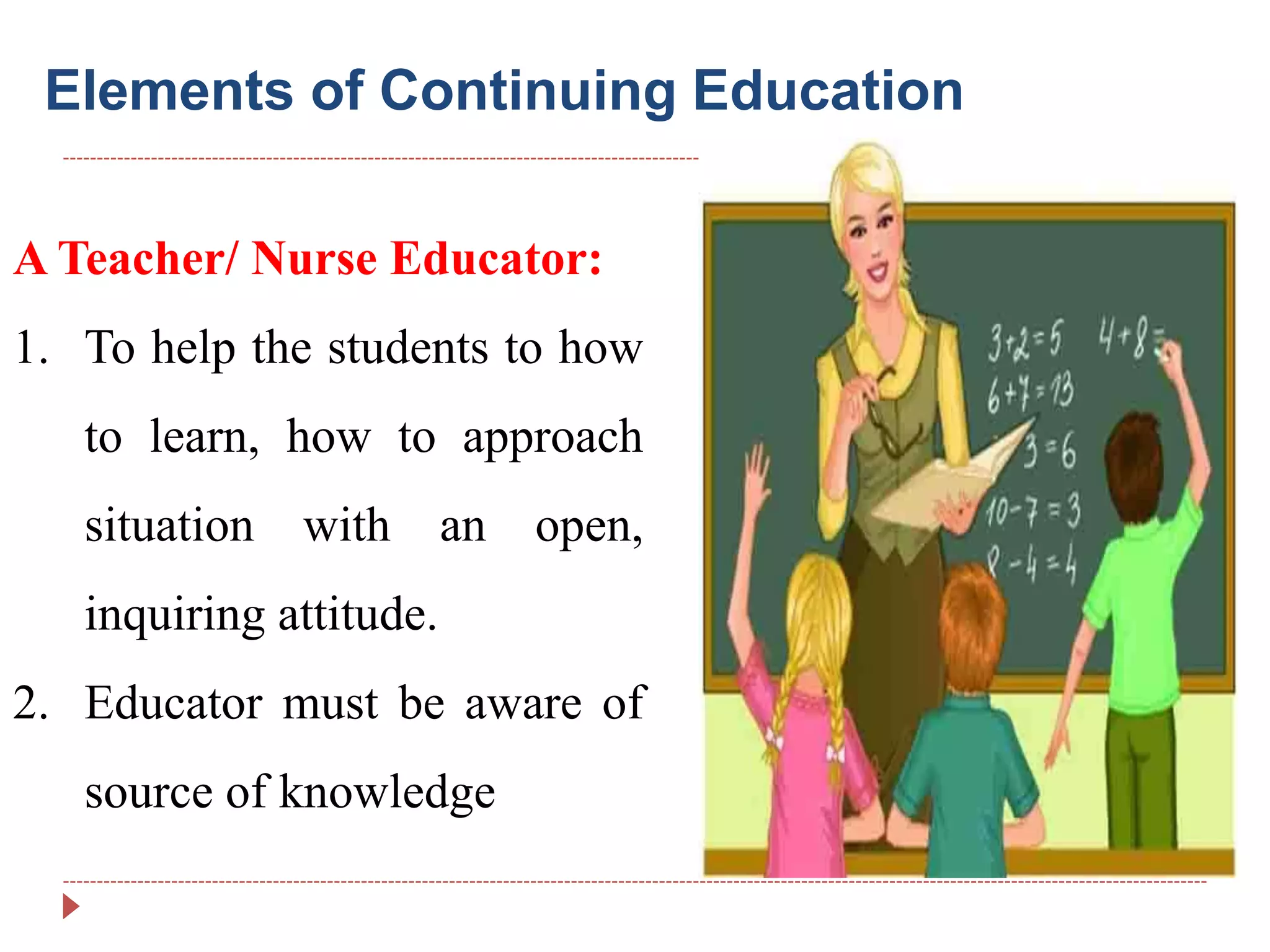 Elements of Continuing Education
A Teacher/ Nurse Educator:
1. To help the students to how
to learn, how to approach
situation with an open,
inquiring attitude.
2. Educator must be aware of
source of knowledge
 