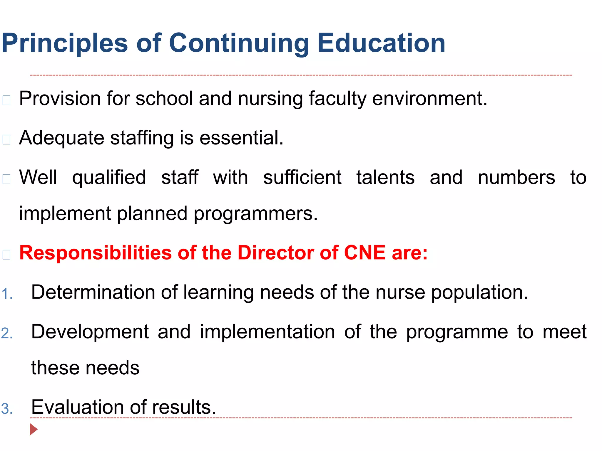 Principles of Continuing Education
Provision for school and nursing faculty environment.
Adequate staffing is essential.
Well qualified staff with sufficient talents and numbers to
implement planned programmers.
Responsibilities of the Director of CNE are:
1. Determination of learning needs of the nurse population.
2. Development and implementation of the programme to meet
these needs
3. Evaluation of results.
 