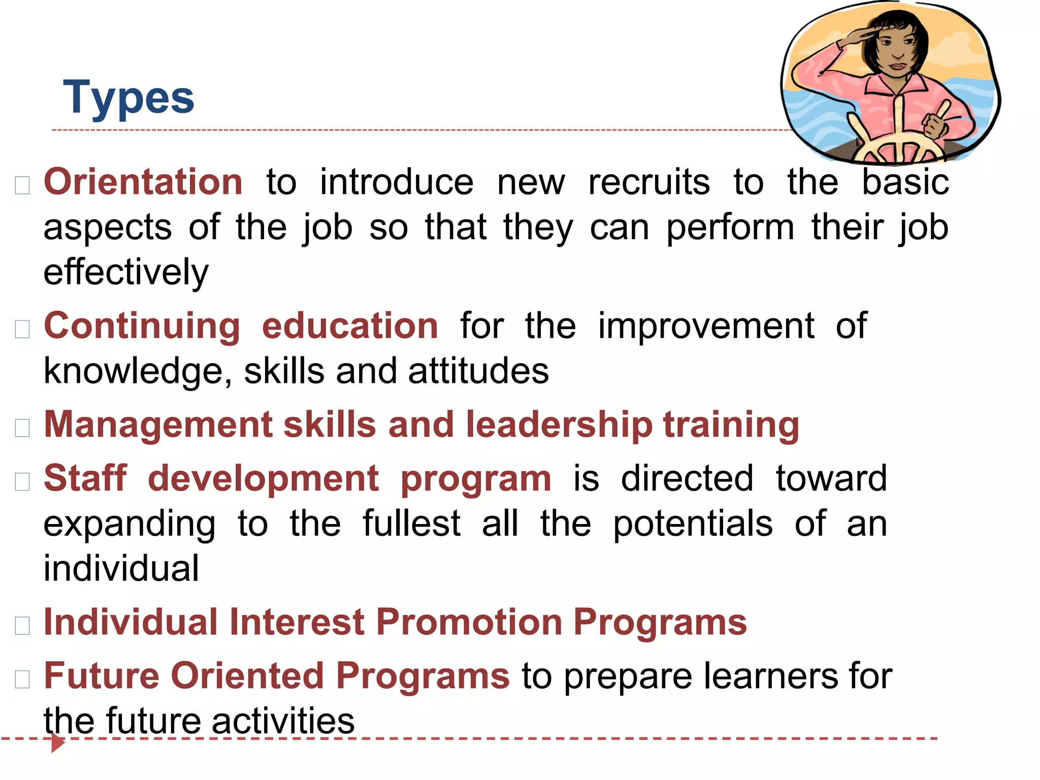 Types
Orientation to introduce new recruits to the basic
aspects of the job so that they can perform their job
effectively
Continuing education for the improvement of
knowledge, skills and attitudes
Management skills and leadership training
Staff development program is directed toward
expanding to the fullest all the potentials of an
individual
Individual Interest Promotion Programs
Future Oriented Programs to prepare learners for
the future activities
 
