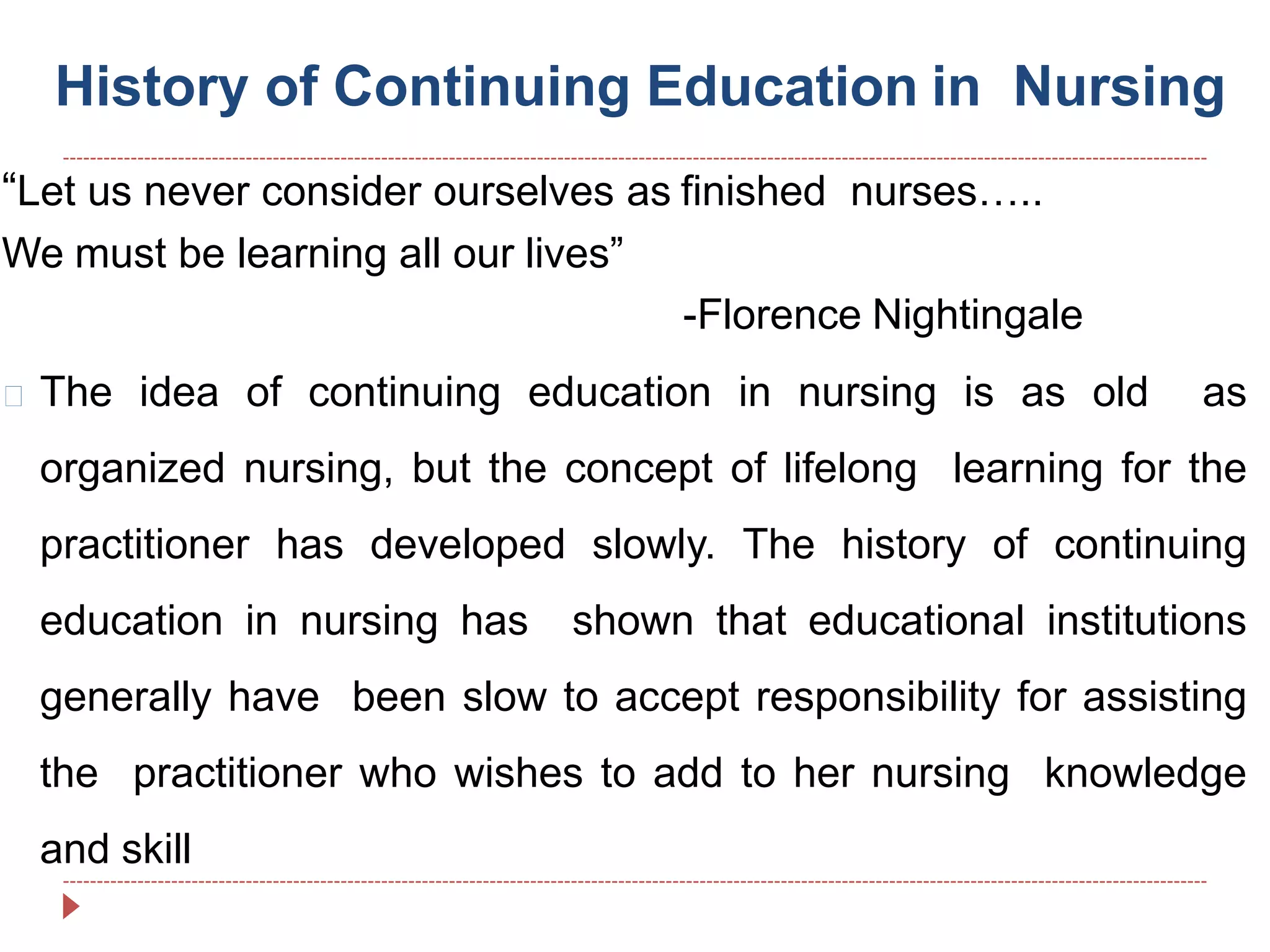 History of Continuing Education in Nursing
“Let us never consider ourselves as finished nurses…..
We must be learning all our lives”
-Florence Nightingale
The idea of continuing education in nursing is as old as
organized nursing, but the concept of lifelong learning for the
practitioner has developed slowly. The history of continuing
education in nursing has shown that educational institutions
generally have been slow to accept responsibility for assisting
the practitioner who wishes to add to her nursing knowledge
and skill
 