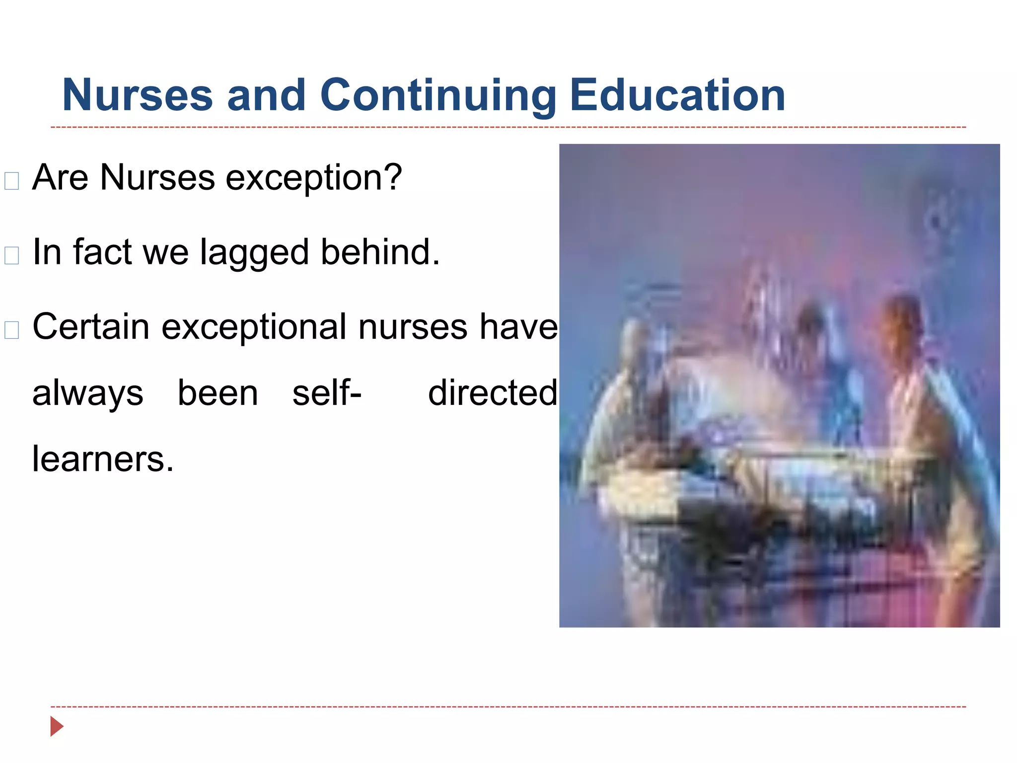 Nurses and Continuing Education
Are Nurses exception?
In fact we lagged behind.
Certain exceptional nurses have
always been self- directed
learners.
 