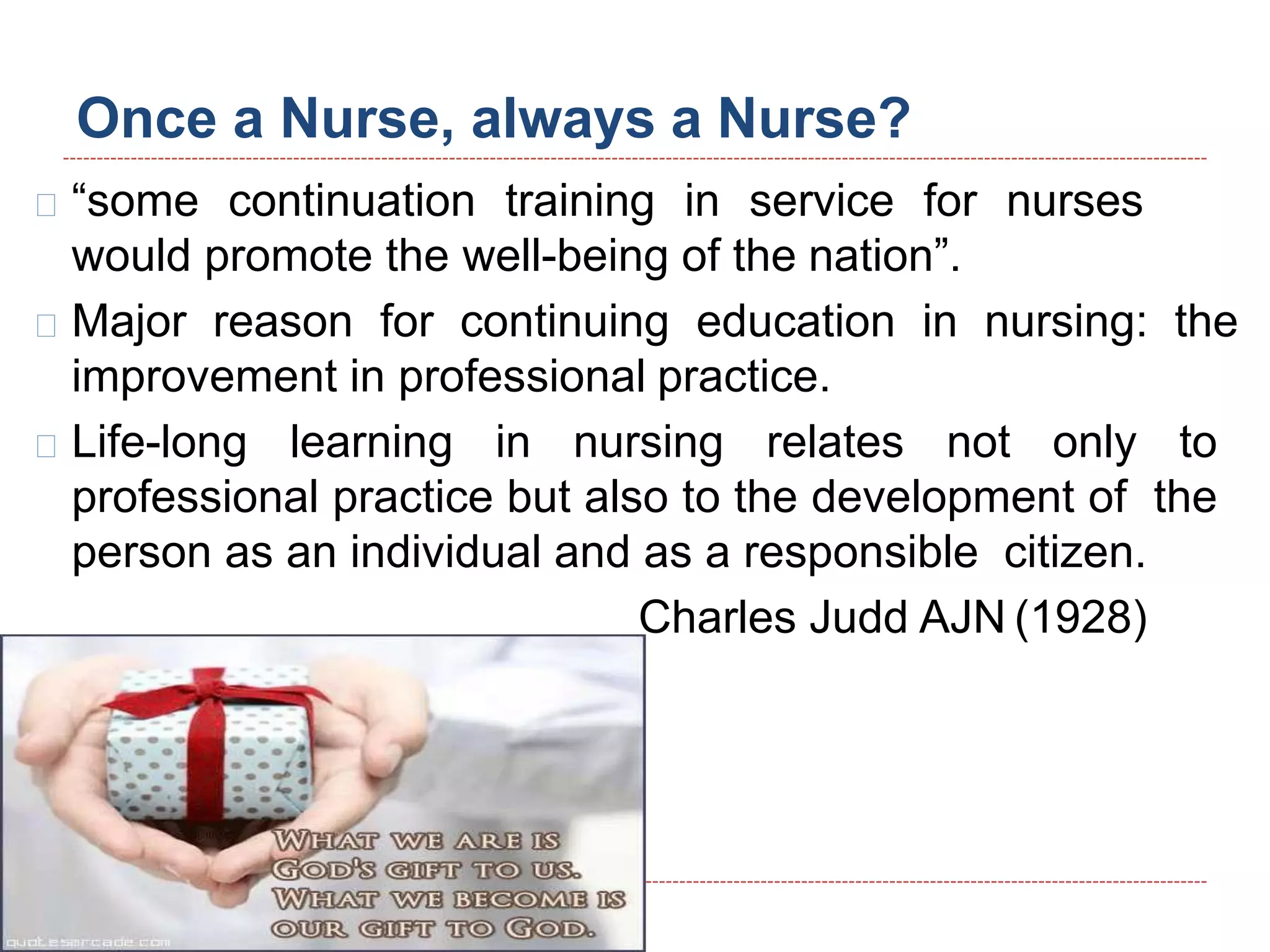Once a Nurse, always a Nurse?
“some continuation training in service for nurses
would promote the well-being of the nation”.
Major reason for continuing education in nursing: the
improvement in professional practice.
Life-long learning in nursing relates not only to
professional practice but also to the development of the
person as an individual and as a responsible citizen.
Charles Judd AJN (1928)
 