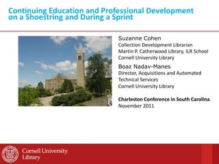 Continuing Education and Professional Development
on a Shoestring and During a Sprint

                             Suzanne Cohen
                             Collection Development Librarian
                             Martin P. Catherwood Library, ILR School
                             Cornell University Library
                             Boaz Nadav-Manes
                             Director, Acquisitions and Automated
                             Technical Services
                             Cornell University Library

                             Charleston Conference in South Carolina.
                             November 2011
 