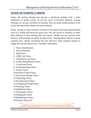 Management of Nursing Services & Education 2020
Kuldeep Vyas M.Sc. CHN Page 6
SCOPE OF NURSING CAREER
Today, the nursing shortage has become a significant problem with a wider
implication in health system. As per the views of Christine Hancock, nursing
shortages are not just a problem for nursing. They are actual health problem in the
system that determines health and social ailments.
Today, nursing in many countries continues to be undervalued and underestimated
work of a female and nurses are given only very less access to resources to make
them efficient in their nursing jobs and careers. Health care has become more
intensive with demands of quality nursing service. Nursing policy-makers in many
countries have already recognized this fact and have made required changes to
engage the best nursing services in numbers and quality.
1. Nurse Anaesthestists.
2. Nurse Education.
3. Staff Nurse.
4. AIDS Care Nurse.
5. Ambulatory care Nurse.
6. Cardiac Rehabilitation Nurse.
7. Correctional Nurse.
8. Gastroenterology Nurse.
9. Genetic Nurse.
10.Infection Control Nurse.
11.Intervenous therapy Nurse.
12.Nephrology Nurse.
13.Neuroloscience Nurse.
14.Occupational Health Nurse.
15.Oncology Nurse.
16.Ophthalmic Nurse.
17.Perioperative Nurse.
18.Orthopaedic Nurse.
19.Rehabilitation Nurse.
20.Forensic Nurse Etc.
 