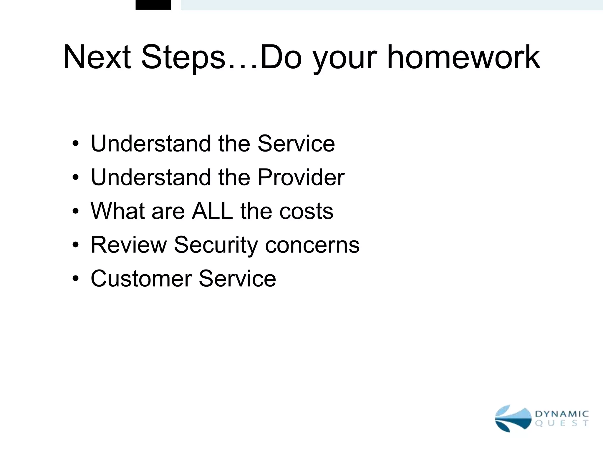 Next Steps…Do your homework

•   Understand the Service
•   Understand the Provider
•   What are ALL the costs
•   Review Security concerns
•   Customer Service
 