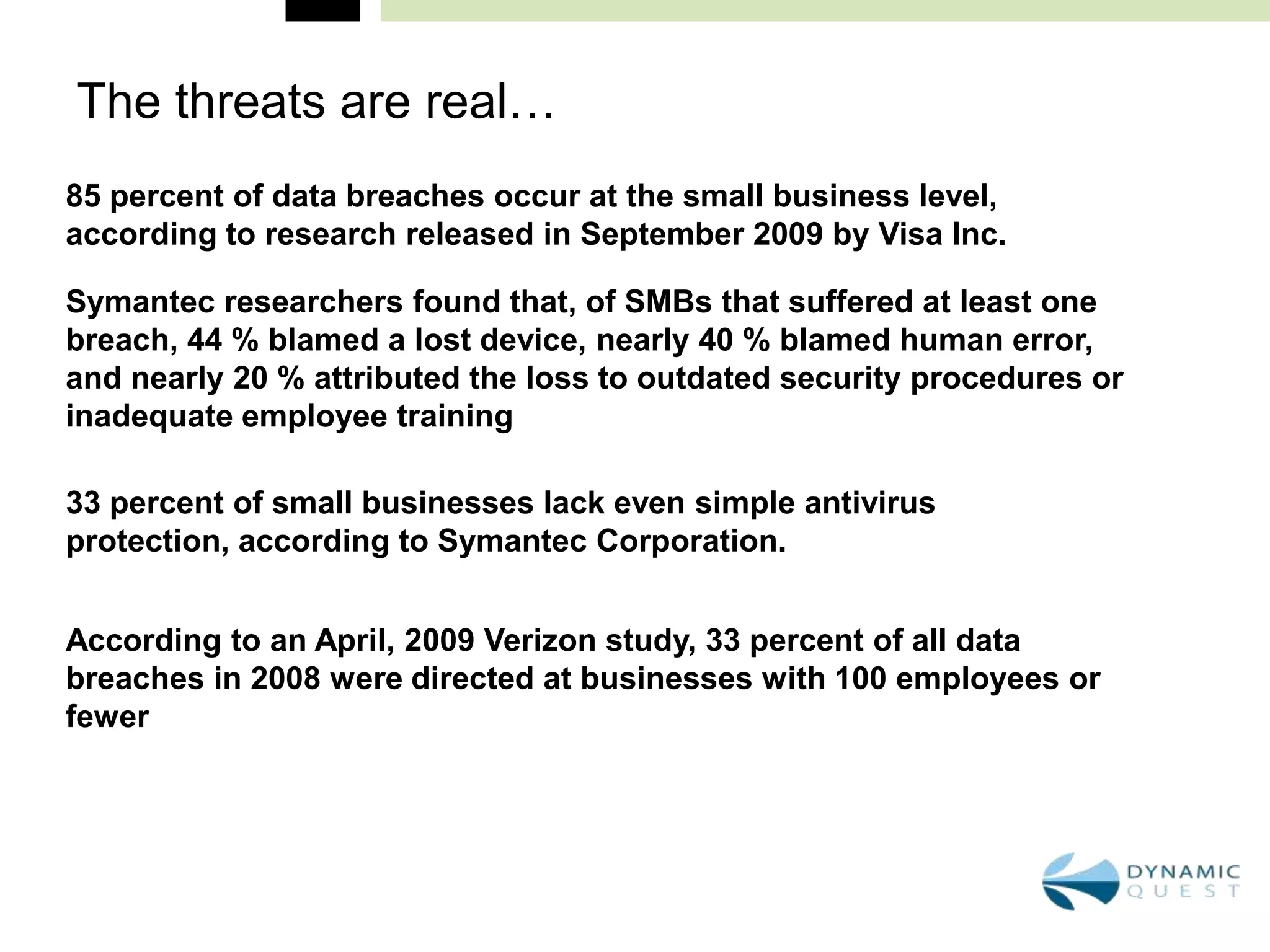 The threats are real…
85 percent of data breaches occur at the small business level,
according to research released in September 2009 by Visa Inc.

Symantec researchers found that, of SMBs that suffered at least one
breach, 44 % blamed a lost device, nearly 40 % blamed human error,
and nearly 20 % attributed the loss to outdated security procedures or
inadequate employee training

33 percent of small businesses lack even simple antivirus
protection, according to Symantec Corporation.


According to an April, 2009 Verizon study, 33 percent of all data
breaches in 2008 were directed at businesses with 100 employees or
fewer
 