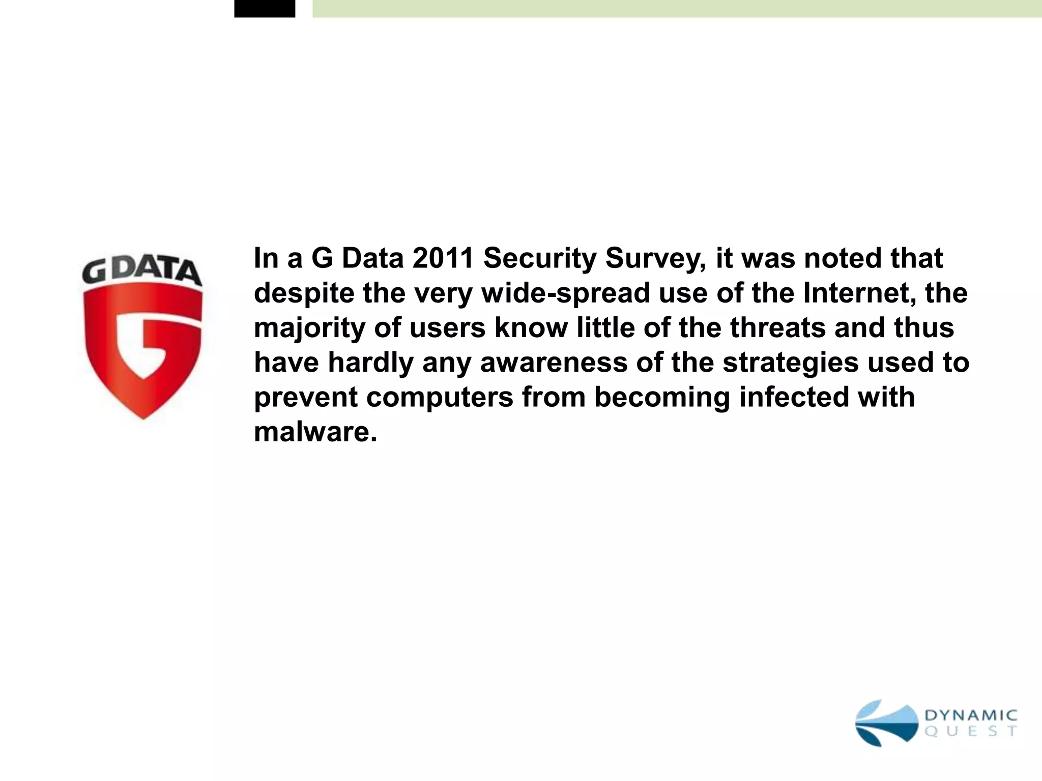 In a G Data 2011 Security Survey, it was noted that
despite the very wide-spread use of the Internet, the
majority of users know little of the threats and thus
have hardly any awareness of the strategies used to
prevent computers from becoming infected with
malware.
 