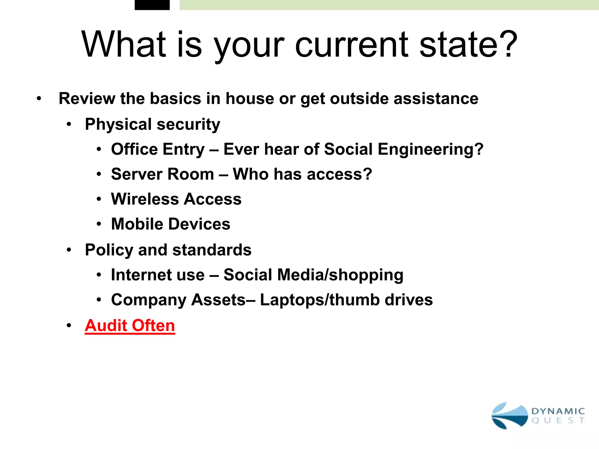What is your current state?
• Review the basics in house or get outside assistance
   • Physical security
      • Office Entry – Ever hear of Social Engineering?
      • Server Room – Who has access?
      • Wireless Access
      • Mobile Devices
   • Policy and standards
      • Internet use – Social Media/shopping
      • Company Assets– Laptops/thumb drives
   • Audit Often
 
