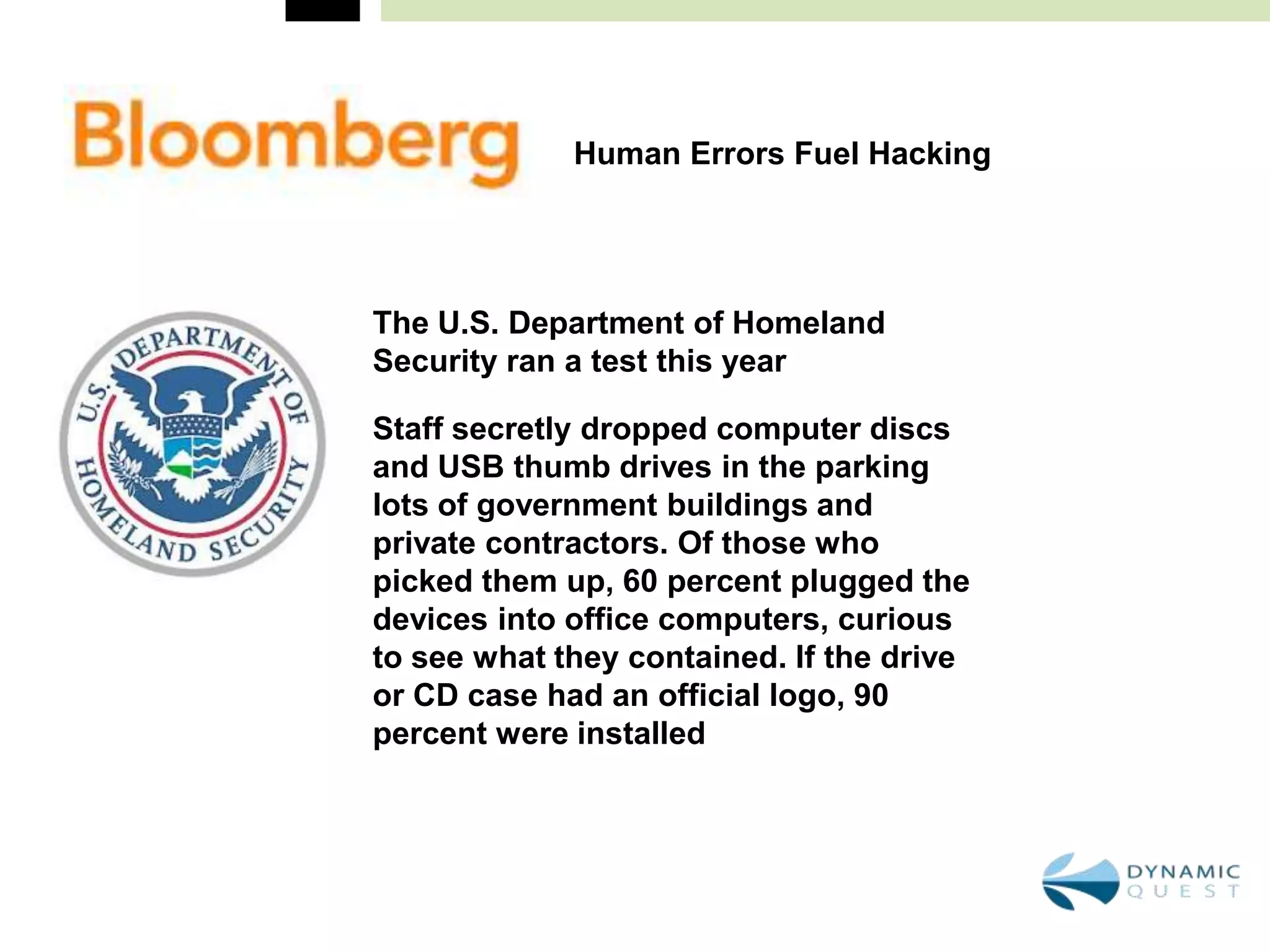 Human Errors Fuel Hacking




The U.S. Department of Homeland
Security ran a test this year

Staff secretly dropped computer discs
and USB thumb drives in the parking
lots of government buildings and
private contractors. Of those who
picked them up, 60 percent plugged the
devices into office computers, curious
to see what they contained. If the drive
or CD case had an official logo, 90
percent were installed
 