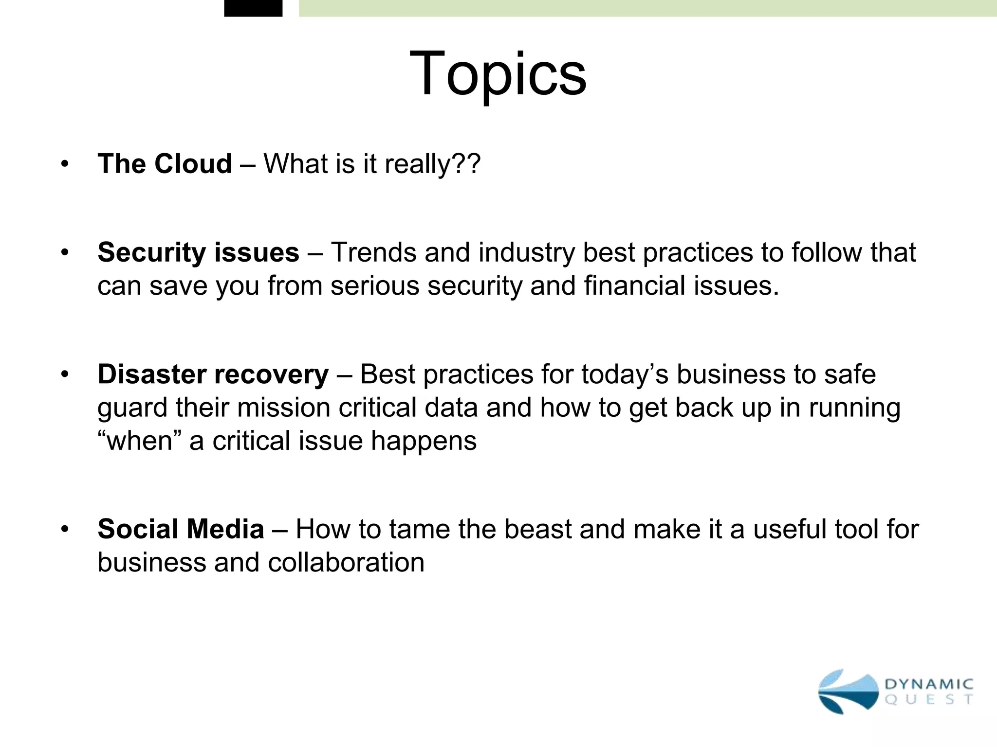Topics
• The Cloud – What is it really??


• Security issues – Trends and industry best practices to follow that
  can save you from serious security and financial issues.


• Disaster recovery – Best practices for today’s business to safe
  guard their mission critical data and how to get back up in running
  “when” a critical issue happens


• Social Media – How to tame the beast and make it a useful tool for
  business and collaboration
 