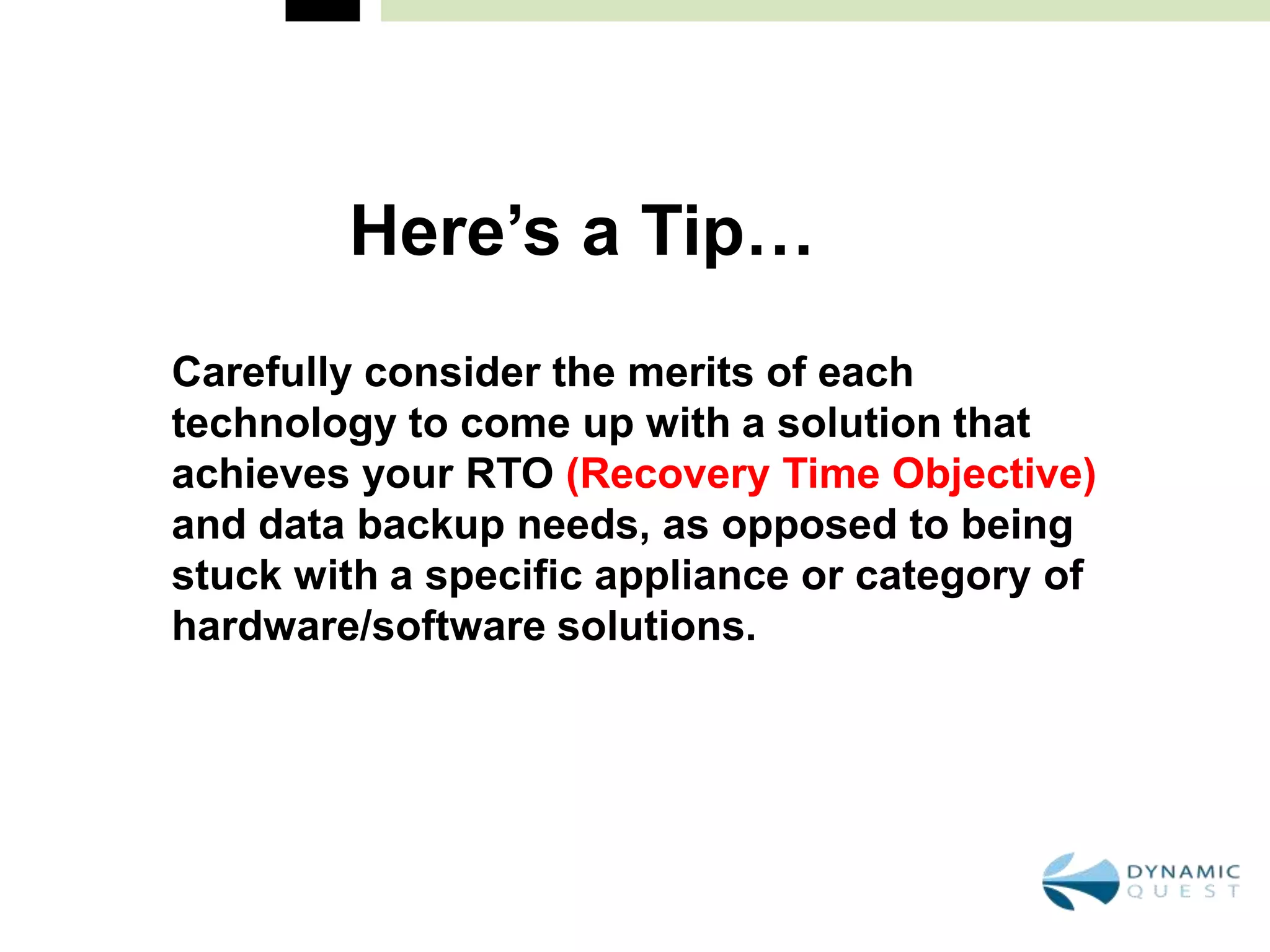 Here’s a Tip…
Carefully consider the merits of each
technology to come up with a solution that
achieves your RTO (Recovery Time Objective)
and data backup needs, as opposed to being
stuck with a specific appliance or category of
hardware/software solutions.
 