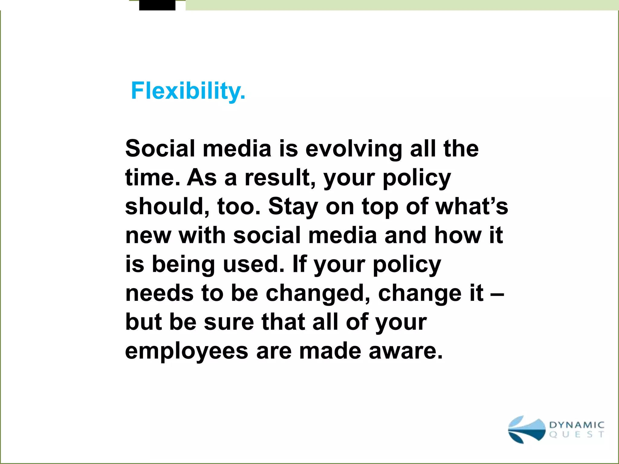 Flexibility.

Social media is evolving all the
time. As a result, your policy
should, too. Stay on top of what’s
new with social media and how it
is being used. If your policy
needs to be changed, change it –
but be sure that all of your
employees are made aware.
 