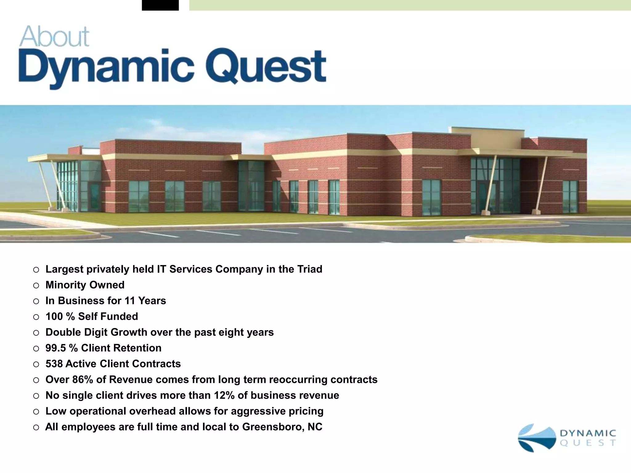    Largest privately held IT Services Company in the Triad
   Minority Owned
   In Business for 11 Years
   100 % Self Funded
   Double Digit Growth over the past eight years
   99.5 % Client Retention
   538 Active Client Contracts
   Over 86% of Revenue comes from long term reoccurring contracts
   No single client drives more than 12% of business revenue
   Low operational overhead allows for aggressive pricing
   All employees are full time and local to Greensboro, NC
 