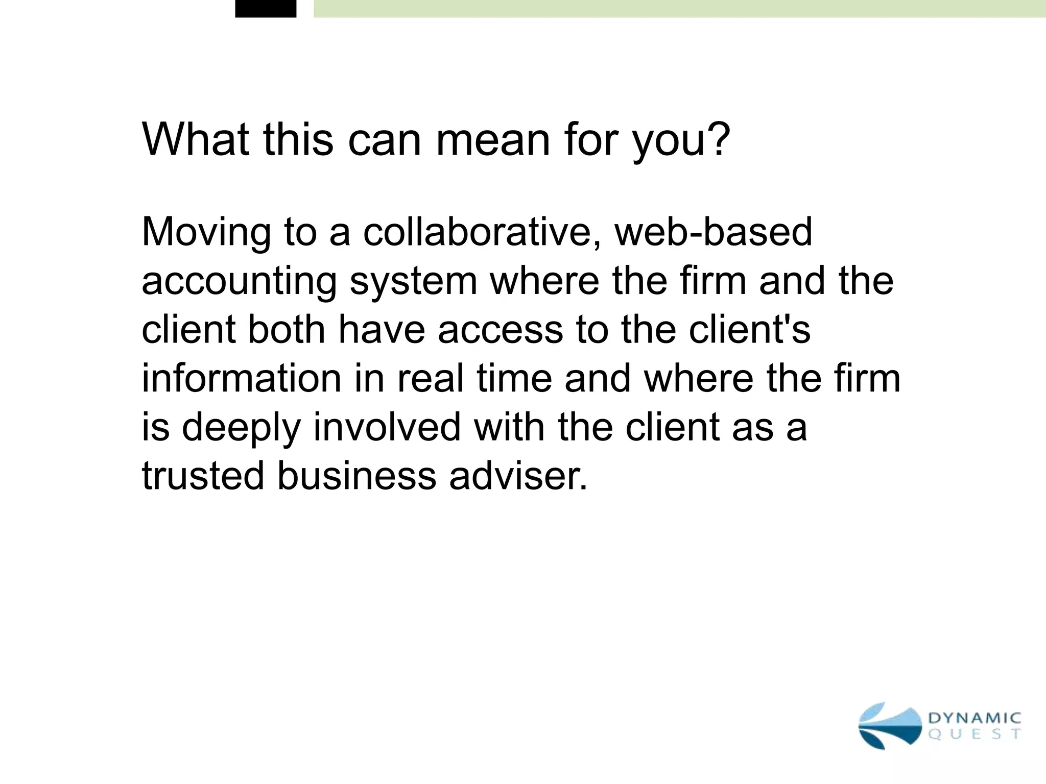 What this can mean for you?
Moving to a collaborative, web-based
accounting system where the firm and the
client both have access to the client's
information in real time and where the firm
is deeply involved with the client as a
trusted business adviser.
 