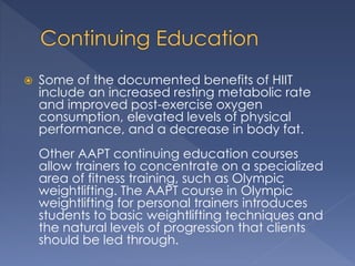  Some of the documented benefits of HIIT 
include an increased resting metabolic rate 
and improved post-exercise oxygen 
consumption, elevated levels of physical 
performance, and a decrease in body fat. 
Other AAPT continuing education courses 
allow trainers to concentrate on a specialized 
area of fitness training, such as Olympic 
weightlifting. The AAPT course in Olympic 
weightlifting for personal trainers introduces 
students to basic weightlifting techniques and 
the natural levels of progression that clients 
should be led through. 
 