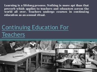 Continuing Education For
Teachers
Learning is a lifelong process. Nothing is more apt than that
proverb which applies to teachers and educators across the
world all over. Teachers undergo courses in continuing
education as an annual ritual.
 