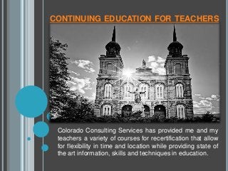 CONTINUING EDUCATION FOR TEACHERS
Colorado Consulting Services has provided me and my
teachers a variety of courses for recertification that allow
for flexibility in time and location while providing state of
the art information, skills and techniques in education.
 