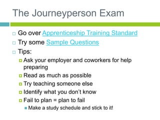 The Journeyperson Exam
 Go over Apprenticeship Training Standard
 Try some Sample Questions
 Tips:
 Ask your employer and coworkers for help
preparing
 Read as much as possible
 Try teaching someone else
 Identify what you don’t know
 Fail to plan = plan to fail
 Make a study schedule and stick to it!
 