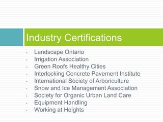 • Landscape Ontario
• Irrigation Association
• Green Roofs Healthy Cities
• Interlocking Concrete Pavement Institute
• International Society of Arboriculture
• Snow and Ice Management Association
• Society for Organic Urban Land Care
• Equipment Handling
• Working at Heights
Industry Certifications
 
