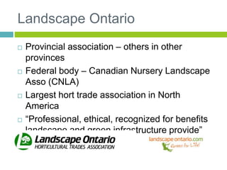 Landscape Ontario
 Provincial association – others in other
provinces
 Federal body – Canadian Nursery Landscape
Asso (CNLA)
 Largest hort trade association in North
America
 “Professional, ethical, recognized for benefits
landscape and green infrastructure provide”
 