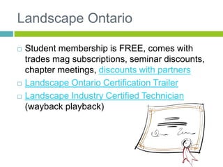 Landscape Ontario
 Student membership is FREE, comes with
trades mag subscriptions, seminar discounts,
chapter meetings, discounts with partners
 Landscape Ontario Certification Trailer
 Landscape Industry Certified Technician
(wayback playback)
 