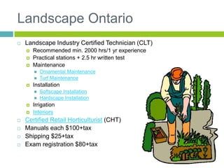 Landscape Ontario
 Landscape Industry Certified Technician (CLT)
 Recommended min. 2000 hrs/1 yr experience
 Practical stations + 2.5 hr written test
 Maintenance
 Ornamental Maintenance
 Turf Maintenance
 Installation
 Softscape Installation
 Hardscape Installation
 Irrigation
 Interiors
 Certified Retail Horticulturist (CHT)
 Manuals each $100+tax
 Shipping $25+tax
 Exam registration $80+tax
 