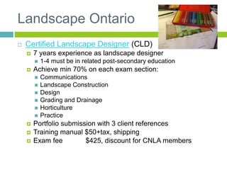 Landscape Ontario
 Certified Landscape Designer (CLD)
 7 years experience as landscape designer
 1-4 must be in related post-secondary education
 Achieve min 70% on each exam section:
 Communications
 Landscape Construction
 Design
 Grading and Drainage
 Horticulture
 Practice
 Portfolio submission with 3 client references
 Training manual $50+tax, shipping
 Exam fee $425, discount for CNLA members
 
