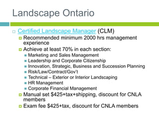 Landscape Ontario
 Certified Landscape Manager (CLM)
 Recommended minimum 2000 hrs management
experience
 Achieve at least 70% in each section:
 Marketing and Sales Management
 Leadership and Corporate Citizenship
 Innovation, Strategic, Business and Succession Planning
 Risk/Law/Contract/Gov’t
 Technical – Exterior or Interior Landscaping
 HR Management
 Corporate Financial Management
 Manual set $425+tax+shipping, discount for CNLA
members
 Exam fee $425+tax, discount for CNLA members
 