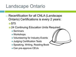 Landscape Ontario
 Recertification for all CNLA (Landscape
Ontario) Certifications is every 2 years:
 $75
 24 Continuing Education Units Required:
 Seminars
 Workshops
 Volunteering for Industry Events
 Judging Certification Tests
 Speaking, Writing, Reading Books
 Can pre-approve CEUs
 