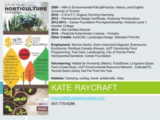 kraycraft@careerfoundation.org
647-770-6286
KATE RAYCRAFT
2009 – HBA in Environmental Policy&Practice, History, and English,
University of Toronto
2010 – C.R.A.F.T. Organic Farming Internship
2012 – Permaculture Design Certificate, Kootenay Permaculture
2012-2013 – Career Foundation Pre-Apprenticeship / Arborist Level 1,
Humber College
2014 – ISA Certified Arborist
2016 – Pesticide Exterminator License – Forestry
Other Credits: AutoCAD, Landscape Design, Standard First Aid
Employment: Service Sector, Swim Instructor/Lifeguard, Enersource,
EcoSource, Rooftops Canada (Kenya), UofT Community Food
Programming, Tree Care, Landscaping, City of Toronto Parks
Handyworker/Gardener, Career Foundation
Volunteering: Habitat for Humanity (Miami), FoodShare, La Iguana Cacao
Farm (Costa Rica), UofT Environmental Resource Network, CultivateTO,
Toronto Seed Library, Not Far From the Tree
Hobbies: Camping, cycling, travel, arts&crafts, vidya
 