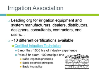Irrigation Association
 Leading org for irrigation equipment and
system manufacturers, dealers, distributors,
designers, consultants, contractors, end
users…
 ~10 different certifications available
 Certified Irrigation Technician
 6 months / 1000 hrs of industry experience
 Pass 3 hr exam, 100 multiple choice questions
 Basic irrigation principles
 Basic electrical principles
 Basic hydraulics
 