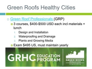 Green Roofs Healthy Cities
 Green Roof Professionals (GRP)
 3 courses, $400-$500 USD each incl materials +
lunch
1. Design and Installation
2. Waterproofing and Drainage
3. Plants and Growing Media
 Exam $495 US, must maintain yearly
membership, 16 CEUS every 2 years
 