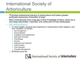 International Society of
Arboriculture
 “Promotes professional practice of arboriculture and fosters greater
worldwide awareness of benefits of trees”
 Many horticulturists have a big gap in their knowledge of trees, which are a
very large (physically), important, and costly part of many landscapes
 ISA Certified Arborist
 3+ years eligible, practical work experience in arboriculture and/or degree in arb,
hort, LandArch, or forestry
 Soil management
 ID and selection
 Installation and establishment
 Safe Work Practices
 Tree Biology
 Pruning
 Diagnosis and Treatment
 Urban Forestry
 Tree Protection
 Tree Risk Management
 $375USD exam fee
 
