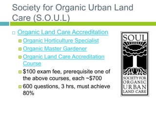 Society for Organic Urban Land
Care (S.O.U.L)
 Organic Land Care Accreditation
 Organic Horticulture Specialist
 Organic Master Gardener
 Organic Land Care Accreditation
Course
 $100 exam fee, prerequisite one of
the above courses, each ~$700
 600 questions, 3 hrs, must achieve
80%
 