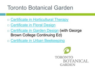 Toronto Botanical Garden
 Certificate in Horticultural Therapy
 Certificate in Floral Design
 Certificate in Garden Design (with George
Brown College Continuing Ed)
 Certificate in Urban Beekeeping
 