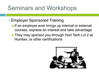 Seminars and Workshops
 Employer Sponsored Training
 If an employer ever brings up internal or external
courses, express an interest and take advantage
 They may sponsor you through Hort Tech Lvl 2 at
Humber, or other certifications
 