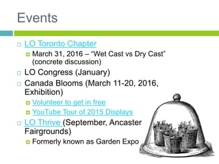 Events
 LO Toronto Chapter
 March 31, 2016 – “Wet Cast vs Dry Cast”
(concrete discussion)
 LO Congress (January)
 Canada Blooms (March 11-20, 2016,
Exhibition)
 Volunteer to get in free
 YouTube Tour of 2015 Displays
 LO Thrive (September, Ancaster
Fairgrounds)
 Formerly known as Garden Expo
 