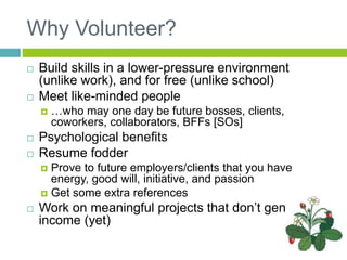 Why Volunteer?
 Build skills in a lower-pressure environment
(unlike work), and for free (unlike school)
 Meet like-minded people
 …who may one day be future bosses, clients,
coworkers, collaborators, BFFs [SOs]
 Psychological benefits
 Resume fodder
 Prove to future employers/clients that you have
energy, good will, initiative, and passion
 Get some extra references
 Work on meaningful projects that don’t generate
income (yet)
 