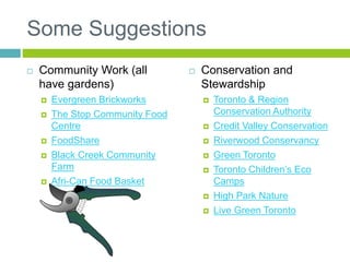 Some Suggestions
 Community Work (all
have gardens)
 Evergreen Brickworks
 The Stop Community Food
Centre
 FoodShare
 Black Creek Community
Farm
 Afri-Can Food Basket
 Conservation and
Stewardship
 Toronto & Region
Conservation Authority
 Credit Valley Conservation
 Riverwood Conservancy
 Green Toronto
 Toronto Children’s Eco
Camps
 High Park Nature
 Live Green Toronto
 
