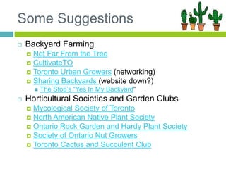 Some Suggestions
 Backyard Farming
 Not Far From the Tree
 CultivateTO
 Toronto Urban Growers (networking)
 Sharing Backyards (website down?)
 The Stop’s “Yes In My Backyard”
 Horticultural Societies and Garden Clubs
 Mycological Society of Toronto
 North American Native Plant Society
 Ontario Rock Garden and Hardy Plant Society
 Society of Ontario Nut Growers
 Toronto Cactus and Succulent Club
 
