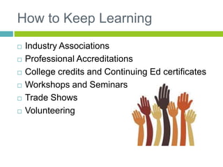 How to Keep Learning
 Industry Associations
 Professional Accreditations
 College credits and Continuing Ed certificates
 Workshops and Seminars
 Trade Shows
 Volunteering
 